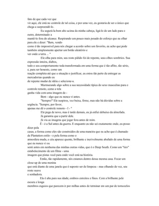 fato de que cada vez que
vir aqui, ele está no controle de tal coisa, e por uma vez, eu gostaria de ser o único que
chega a surpreendê-lo.
Eu segurá-la bem alto acima da minha cabeça, ligá-lo de um lado para o
outro, determinado a
mantê-lo fora do alcance. Respirando um pouco mais pesado do esforço que eu olhar
para ele e dizer: "Bem, vendo
como é tão impossível para nós chegar a acordo sobre um favorito, eu acho que pode
também simplesmente apertar um botão aleatório e
ver onde a terra ... "
Ele olha para mim, seu rosto pálido foi de repente, seus olhos sombrios. Sua
expressão inteira, diabos,
todo o seu comportamento toda transformada em uma forma que é tão aflito, tão sério,
e, para ser honesto, como um
reação completa até que a situação o justificar, eu estou tão perto de entregar as
mercadorias quando eu
de repente mudar de idéia e selecione-a.
Murmurando algo sobre a sua necessidade típica do sexo masculino para o
controle remoto, como a tela
ganha vida com uma imagem de -
Bem - algo que eu nunca vi antes.
"Sempre!" Ele suspiros, voz baixa, firme, mas não há dúvidas sobre a
urgência. "Sempre, por favor,
apenas me dê o controle remoto - I - "
Ele pega de novo, mas é tarde demais, eu já enfiei debaixo da almofada.
Já garantiu que a partir dele.
Já viu as imagens que jogar fora antes de mim.
É - é a Sul antes da guerra. E enquanto eu não sei exatamente onde, eu posso
dizer pela
casas, a forma como eles são construídos de uma maneira que eu acho que é chamado
de Plantation estilo - e pela forma como o
atmosfera muda, o céu aparece quente, brilhante e incrivelmente abafado de uma forma
que eu nunca vi ou
senti antes em nenhuma das minhas outras vidas, que é o Deep South. Como um "tiro"
estabelecimento de um filme - uma
imagem que pistas você para onde você está na história.
Então, tão rapidamente, nós estamos dentro dessa mesma casa. Focar um
close-up de uma menina
que está diante de uma janela que é suposto ser de limpeza - mas olhando de vez, seu
rosto suave
e sonhadora.
Ela é alta para sua idade, ombros estreitos e finos. Com a brilhante pele
escura e longa
membros esguios que parecem ir por milhas antes de terminar em um par de tornozelos
 