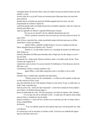 esmagado dentro de biscoitos Oreo, antes de conduzi-lo para um desses bancos de azul
pintado, a exata
mesmo onde ele e eu já sab Tomar um momento para olhar para baixo em uma bela
praia cheia de
guarda-chuvas coloridos que parecem bolinhas gigante presa na areia, em uma
programação de surfistas à espera de
a próxima grande onda, um bando de gaivotas circulando suspensos, antes de voltar sua
atenção para Miles, que
suga sua agitação em silêncio e aguarda Damen para começar.
"Eu sou um ser imortal", diz ele, olhando diretamente para ele.
Só faz o primeiro arremesso sem um warm-up, sem uma massa no local. Só
joga a bola
certo lá fora, o paciente face, ainda, permitindo tempo suficiente para que as milhas
intensificar e tomar um balanço.
sputters Miles, cuspindo a palha da boca e escovar a manga em toda sua
lábios enquanto boceja na Damen e diz: "Scusa?"
Damen ri, e eu não tenho certeza se é o resultado da tentativa de Miles para
falar italiano ou
tentativa dramática de Miles para desenhar tudo e fingir que ele não chegou a ouvir o
que ele tanto
claramente fez. Ainda assim, Damen continua a deter o seu olhar como ele diz, "Seus
ouvidos não enganá-lo. É
exatamente como eu disse. Eu sou um imortal. Eu habitaram a Terra há pouco mais de
600 anos, e até
recentemente, Drina e romanos também o fez. "
gapes Miles, o café shake esquecido como o seu olhar se move sobre
Damen,
tentando fazer o sentido dela, tentando tirar tudo dentro
"Perdoe-me por ser tão contundentes - e confie em mim quando eu digo que
eu não colocá-lo lá fora, como
que, para desfrutar de um valor pequeno choque às suas custas. É que, se nada mais, eu
tenho vindo a aprender que
notícias como esta - notícia do tipo inesperado - é mais bem contada de forma rápida e
sem rodeios. Eu definitivamente pagou o
preço de exploração de volta. "Ele faz uma pausa, seu olhar de repente, triste, distante.
E eu sei que ele está se referindo a mim - o tempo que ele esperou tanto tempo
para me dizer a verdade por trás da minha
própria existência - e como ele fez o mesmo erro novamente, por não vir limpo sobre a
nossa compartilhada
da história.
"E eu vou admitir, parte de mim apenas supor que você já percebi isso. Que
com Roman
ter certeza que você ia encontrar os retratos e tudo. Você deve ter estabelecido algum
tipo de conclusão sobre eles. "
 