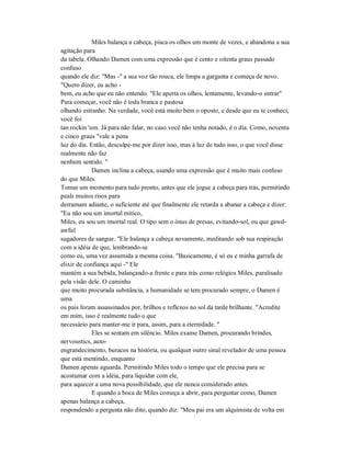 Miles balança a cabeça, pisca os olhos um monte de vezes, e abandona a sua
agitação para
da tabela. Olhando Damen com uma expressão que é cento e oitenta graus passado
confuso
quando ele diz: "Mas -" a sua voz tão rouca, ele limpa a garganta e começa de novo.
"Quero dizer, eu acho -
bem, eu acho que eu não entendo. "Ele aperta os olhos, lentamente, levando-o entrar"
Para começar, você não é toda branca e pastosa
olhando estranho. Na verdade, você está muito bem o oposto, e desde que eu te conheci,
você foi
tan rockin 'um. Já para não falar, no caso você não tenha notado, é o dia. Como, noventa
e cinco graus "vale a pena
luz do dia. Então, desculpe-me por dizer isso, mas à luz de tudo isso, o que você disse
realmente não faz
nenhum sentido. "
Damen inclina a cabeça, usando uma expressão que é muito mais confuso
do que Miles.
Tomar um momento para tudo pronto, antes que ele jogue a cabeça para trás, permitindo
peals muitos risos para
derramam adiante, o suficiente até que finalmente ele retarda a abanar a cabeça e dizer:
"Eu não sou um imortal mítico,
Miles, eu sou um imortal real. O tipo sem o ónus de presas, evitando-sol, ou que gawd-
awful
sugadores de sangue. "Ele balança a cabeça novamente, meditando sob sua respiração
com a idéia de que, lembrando-se
como eu, uma vez assumida a mesma coisa. "Basicamente, é só eu e minha garrafa de
elixir de confiança aqui -" Ele
mantém a sua bebida, balançando-a frente e para trás como relógios Miles, paralisado
pela visão dele. O caminho
que muito procurada substância, a humanidade se tem procurado sempre, o Damen é
uma
os pais foram assassinados por, brilhos e reflexos no sol da tarde brilhante. "Acredite
em mim, isso é realmente tudo o que
necessário para manter-me ir para, assim, para a eternidade. "
Eles se sentam em silêncio. Miles exame Damen, procurando brindes,
nervoustics, auto-
engrandecimento, buracos na história, ou qualquer outro sinal revelador de uma pessoa
que está mentindo, enquanto
Damen apenas aguarda. Permitindo Miles todo o tempo que ele precisa para se
acostumar com a idéia, para liquidar com ele,
para aquecer a uma nova possibilidade, que ele nunca considerado antes.
E quando a boca de Miles começa a abrir, para perguntar como, Damen
apenas balança a cabeça,
respondendo a pergunta não dito, quando diz: "Meu pai era um alquimista de volta em
 