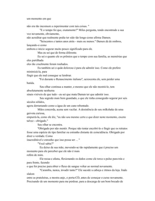 um momento em que
não era tão incomum a experimentar com tais coisas. "
"E o tempo foi que, exatamente?" Miles pergunta, tendo encontrado a sua
voz novamente, obviamente,
não acreditar que realmente podia ter sido tão longo como afirma Damen.
"Seiscentos e tantos anos atrás - mais ou menos." Damen dá de ombros,
lançando-o como
embora o início segurar muito pouco significado para ele.
Mas eu sei que de forma diferente.
Eu sei o quanto ele os prêmios que o tempo com sua família, as memórias que
eles partilhada
eles tão cruelmente foram roubados.
Eu também sei o quão doloroso é para ele admitir isso. Como ele prefere
minimizá-la, para
fingir que ele mal consegue se lembrar.
"Foi durante o Renascimento italiano", acrescenta ele, sem perder uma
batida.
Seu olhar continua a manter, e mesmo que ele não mostrá-lo, tem
absolutamente nenhuma
sinais visíveis de que tudo - eu sei que mata Damen ter que admitir isso.
Seu segredo mais bem guardado, o que ele tinha conseguido segurar por seis
séculos sólidos,
agora derramando como a água de um cano rebentado.
Miles concorda, acena sem vacilar. A desistência do seu milkshake de uma
gaivota curiosa,
empurrá-la, como ele diz, "eu não sou mesmo certo o que dizer neste momento, exceto
talvez - obrigado."
Seu olhar se encontra.
"Obrigado por não mentir. Porque não tentar encobri-lo e fingir que os retratos
fosse uma espécie de tipo familiar ou estranho distante de coincidência. Obrigado por
dizer a verdade. Como
inacreditável e estranho que isso possa ser ... "
"Você sabia?"
Eu deixo de sua mão, movendo-se tão rapidamente que é preciso um
momento para ele perceber que ele não é mais
refém de mim.
Ele recua e afasta, flexionando os dedos como ele torce o pulso para trás e
para frente, fazendo
o que for preciso para obter o fluxo de sangue voltar ao normal novamente.
"Caramba, nunca, invadir tanto?" Ele sacode a cabeça e ritmos da loja. Irado
slalom
entre as prateleiras, a mostra anjo, o porta-CD, antes de começar o curso novamente.
Precisando de um momento para me perdoar, para a descarga de um bom bocado de
 