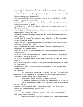 mesmo assim, foi só quando eu achei que você poderia saber algo que - "Eu respiro
fundo, vendo
estreitou seu olhar, sua mandíbula apertada, um sinal claro de que isso não vai mais tão
bem como eu esperava. Ainda assim, ele
merece uma explicação, não importa o quão louco ela faz ele, então eu limpo minha
garganta e seguir em frente quando eu
acrescentar: "Sério, as únicas vezes que eu já olhei dentro de sua cabeça era para ver se
estávamos no caminho da verdade
sobre Damen e eu - é isso. Eu juro. Eu não me importei com qualquer outra coisa. Eu
não sou tão antiético
como você pensa. Além disso, só assim você sabe, eu costumava ouvir os pensamentos
de todo mundo - centenas - por vezes
milhares de pensamentos pulando ao meu redor. Era ensurdecedor e desanimador, e eu
odiava todas as
segundo single do mesmo. É por isso que eu usava os hoodies e do iPod o tempo todo.
Não era apenas moda trágica
sentido, você sabe. "Faço uma pausa e olhar para ele, vendo a forma como as costas e
endurecem os ombros." Foi o único
maneira que eu poderia pensar em bloquear tudo. Quero dizer, pode ter parecido
ridículo para você, mas serviu o seu
efeito. Não foi até Ava me ensinou a me proteger e ajustar tudo que eu era capaz de
seguir em frente.
Então, sim, de certa forma, você está certo. Desde o primeiro dia que eu conheci você
Eu podia ouvir tudo o que percorria
seu cérebro - como eu ouvi tudo o que corria através do cérebro de todos. Mas não foi
porque eu
queria ouvir, mas porque eu não tinha escolha, mas para ouvi-lo. Mas quanto ao resto, a
sua empresa é o seu
negócios, Miles. Sério, eu evitei completamente espionagem de seus segredos. Você
tem que acreditar
me sobre isso. "
Meu olhar segue-o, vendo como ele continua a percorrer a loja, costas, rosto
escondidos em uma maneira que eu não possa ler. Apesar de sua aura é de iluminação,
iluminação, um sinal certo de que ele está vindo por aí.
"Sinto muito", diz ele, finalmente, voltando-se para mim.
Eu estrabismo, pensando o que ele tem que se arrepender, à luz de tudo isso.
Mas ele apenas balança a cabeça e diz: "As coisas que eu costumava pensar
em você - bem, não
realmente você, foi sobretudo sobre a sua escolha de roupas. - mas ainda "Ele se
encolhe." Eu não posso acreditar que você estava
a par disso. "
Dou de ombros. Mais do que dispostos a deixá-lo ir. É a história antiga,
tanto quanto eu estou preocupado.
"Quero dizer, depois de tudo isso, você ainda estava disposto a pendurar em
 