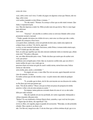 como ele virou
você, sobre como você virou. E então ela jogou em algumas coisas que Damen, não me
diga, sobre como
você acabou matando os dois Drina e romana - "
"Eu não matei -" Roman. Eu começo a dizer que eu não matei romano. Que
Judas é responsável pela
isso. Mas tão depressa a onda I-la. Miles já sabe mais do que devia. Não é o meu lugar
para adicionar
mais nada.
"Anyway" - ele encolhe os ombros como se estivesse falando sobre coisas
puramente normal e racional
- "Então, quando ela tentou me a beber de novo, mais uma vez disse que não e então,
quando ela começou a ficar louco.
e eu quero dizer, realmente, como um período de dois anos, tendo uma espécie de
colapso louco, eu disse: 'Uh, hel-lo, aqui está
a coisa: se esse material realmente funcionou, então Drina e romana ainda estaria aqui,
certo? E desde que eles não estão,
bem, eu acho que significa que eles não estavam realmente todos os imortais que, afinal,
eram eles? "Ele pára e olha para
me, seu olhar aborrecido para o meu. "Então ela disse que assim que ela acabar com
você, que pouco
problema será corrigido para o bem. Que eu só preciso confiar nela, que seu elixir é
muito melhor do que o seu e tudo que eu
precisava fazer era tomar um gole de casal e saúde eterna, eterna bem-estar, beleza
eterna ea vida eterna
seria minha, para, assim, a eternidade. "
Eu engulo em seco, o meu olhar fixo em sua aura, agora lançando um tom
claro de amarelo. A única
Eu tenho certeza que ele não mordeu a isca - ou pelo menos não ainda de qualquer
maneira.
"E, eu tenho que te dizer, ela foi tão convincente em seu discurso de vendas,
eu lhe disse que teria que pensar que
mais. "Ele dá de ombros." Disse a ela que eu faria um pouco de pesquisa de minha
autoria e voltar a ela em uma semana ou assim. "
Eu tropeço, tantas palavras correndo diante de uma só vez eu não tenho
idéia por onde começar.
Mas ele explode em um riso profundo, do ventre segurando, balançando a
cabeça enquanto olha para mim.
"Relaxe" Eu sou totalmente a brincar Quero dizer, caramba, o que você me leve para -
..? Algum tipo de idiota, vão superficial " Ele
revira os olhos, em seguida, pega-se quando ele acrescenta: "Desculpe, eu não pretendia
ofender. Mas o ponto é, eu disse a ela
não. Um flat-out, inequívoco não. E ela me disse que a oferta continua de pé, que se eu
 