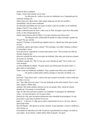 mudar de idéia a qualquer
tempo, a fonte da juventude vai ser meu. "
Eu olho para ele, vendo-o em uma luz totalmente nova. Espantado que ele
realmente desligar um
oferta como essa. Quero dizer, Jude sempre alega que ele não iria escolher a
imortalidade, mas ele nunca realmente
foi oferecida uma bebida, por isso quem vai dizer o que ele escolher, se ele realmente
chegou a hora? E Ava, assim, Ava
chegou realmente perto de fazer o salto, mas no final, ela jogou-o para fora. Mas ainda
assim, eu não consigo pensar em
muitas outras pessoas além de Miles e Ava que recusaria uma oferta assim.
Ele olha para mim, sobrancelha levantada no ataque simulado, quando diz:
"O quê? Por que está tão
surpreso? É porque você percebi que alguém como eu - alguém que tanto gays quanto
um ator
certamente, apenas aproveitar a chance? "Ele restringe o seu olhar e balança a cabeça."
É estereótipos, nunca.
Você deveria ter vergonha de si mesmo para pensar nisso. "Ele me lança um olhar de
absoluto desprezo que
deixa-me sentindo tão mal eu corro para me defender. Mas antes que eu possa começar,
ele acenou-la. Sorrindo
triunfante, quando diz: "Ha! E é isso que vocês chamam de agir!" Ele ri, todo o seu
rosto iluminar,
os olhos brilhando de alegria. "Ou pelo menos essa última parte foi muito efeito - a
parte sobre os estereótipos.
Tudo o resto era totalmente verdadeiro. Veja o quanto meu ofício está a melhorar? "
Ele ajunta os dedos pelos cabelos, protege os cotovelos no balcão, e se
inclina
para mim. "Aqui está a coisa - a única coisa que eu quero no mundo, o único sonho que
eu tenho, é ser um
ator. "Seu olhar furos nos meus." Um real, dedicado-to-the-ofício teatral. Esse é o meu
único objetivo. Minha alma
ambição. Não tenho nenhum interesse em ser um grande, falso, estrela de cinema
glosado-up. Um passeio a revista People
capa. Eu não estou nele para as partes, ou escândalos, ou passagens de reabilitação
várias - eu estou nele para o art. Eu quero trazer
histórias de vida, para incorporar plenamente uma variedade de personagens. Eu não
posso dizer o que sente ao perder-me em um
papel, é ... é incrível. E é algo que eu quero experimentar de novo e de novo. Mas eu
quero jogar todos
tipos de funções - não apenas os jovens e bonitas. E para aprender e crescer e melhorar a
mim mesma, eu
necessidade de experiência de vida. Eu preciso experimentá-la na íntegra, em todas as
suas etapas - da juventude, a idade média, idade avançada - Eu quero
 