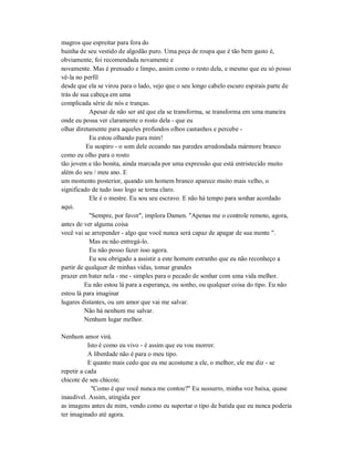 magros que espreitar para fora do
bainha de seu vestido de algodão puro. Uma peça de roupa que é tão bem gasto é,
obviamente, foi recomendada novamente e
novamente. Mas é prensado e limpo, assim como o resto dela, e mesmo que eu só posso
vê-la no perfil
desde que ela se virou para o lado, vejo que o seu longo cabelo escuro espirais parte de
trás de sua cabeça em uma
complicada série de nós e tranças.
Apesar de não ser até que ela se transforma, se transforma em uma maneira
onde eu possa ver claramente o rosto dela - que eu
olhar diretamente para aqueles profundos olhos castanhos e percebe -
Eu estou olhando para mim!
Eu suspiro - o som dele ecoando nas paredes arredondada mármore branco
como eu olho para o rosto
tão jovem e tão bonita, ainda marcada por uma expressão que está entristecido muito
além do seu / meu ano. E
um momento posterior, quando um homem branco aparece muito mais velho, o
significado de tudo isso logo se torna claro.
Ele é o mestre. Eu sou seu escravo. E não há tempo para sonhar acordado
aqui.
"Sempre, por favor", implora Damen. "Apenas me o controle remoto, agora,
antes de ver alguma coisa
você vai se arrepender - algo que você nunca será capaz de apagar de sua mente ".
Mas eu não entregá-lo.
Eu não posso fazer isso agora.
Eu sou obrigado a assistir a este homem estranho que eu não reconheço a
partir de qualquer de minhas vidas, tomar grandes
prazer em bater nela - me - simples para o pecado de sonhar com uma vida melhor.
Eu não estou lá para a esperança, ou sonho, ou qualquer coisa do tipo. Eu não
estou lá para imaginar
lugares distantes, ou um amor que vai me salvar.
Não há nenhum me salvar.
Nenhum lugar melhor.
Nenhum amor virá.
Isto é como eu vivo - é assim que eu vou morrer.
A liberdade não é para o meu tipo.
E quanto mais cedo que eu me acostume a ele, o melhor, ele me diz - se
repetir a cada
chicote de seu chicote.
"Como é que você nunca me contou?" Eu sussurro, minha voz baixa, quase
inaudível. Assim, atingida por
as imagens antes de mim, vendo como eu suportar o tipo de batida que eu nunca poderia
ter imaginado até agora.
 