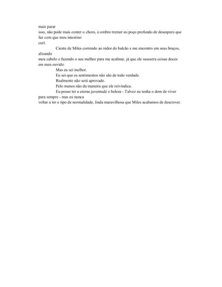 mais parar
isso, não pode mais conter o choro, o ombro tremer eo poço profundo de desespero que
faz com que meu intestino
curl.
Ciente de Miles correndo ao redor do balcão e me encontro em seus braços,
alisando
meu cabelo e fazendo o seu melhor para me acalmar, já que ele sussurra coisas doces
em meu ouvido.
Mas eu sei melhor.
Eu sei que os sentimentos não são de todo verdade.
Realmente não será aprovado.
Pelo menos não da maneira que ele reivindica.
Eu posso ter a eterna juventude e beleza - Talvez eu tenha o dom de viver
para sempre - mas eu nunca
voltar a ter o tipo de normalidade, linda maravilhosa que Miles acabamos de descrever.
 