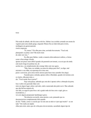 treze
Pela tarde de sábado, não há como evitá-los. Sabine é na cozinha cortando um monte de
vegetais para uma salada grega, enquanto Munoz fica ao lado dela peru à terra,
moldagem em generosamente
rissóis empresas.
"Ei, nunca." Ele olha para cima, sorrindo brevemente. "Você está
planejando se juntar a nós? Há muito mais
de onde veio isso. "
Eu olho para Sabine, vendo a maneira dela endurecer ombros, a forma
como a faca atinge a bordo
apenas um pouco mais difícil quando ela pummels um tomate, e eu sei que ela ainda
está muito longe de perdoar-me, de
aceitar-me, e eu simplesmente não consigo lidar com isso agora.
"Não, hum, na verdade, eu estou de cabeça para fora", eu digo, mal
encontro o seu olhar, na esperança de evitar uma
parar e conversar, pois estou muito ansioso para fazer meu caminho fora daqui.
Fazendo para a entrada, apenas sobre a liberdade, quando ele termina com
os rissóis, olha para mim, e
diz: "Você mente ficar à porta?"
Faço uma pausa, sabendo que esta não é apenas sobre a obtenção da porta.
Isso é sobre ele querendo falar com
mim em algum lugar calmo e privado, onde a namorada não pode ouvir. Mas sabendo
que não há boa maneira de
sair dele, eu segui-lo para fora e até a grade onde ele luta com o capô, gira os
mostradores, e
vai com alguma preparação hambúrguer grave.
Tão absortos na tarefa, estou prestes a sair, pensando que eu
descaracterizou completamente dele quando
ele diz: "Então, como é a escola que vai este ano eu não te vi por aqui muito? - se em
tudo." Ele rouba um rápido
olhar para mim, antes que ele volta para ela novamente, sacudindo algum tipo de
 