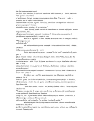 tão fascinante que eu comprei
um livro sobre o assunto, o que levou mais livros sobre o assunto, e ... assim por diante.
"Ele aperta a sua espátula
o hambúrguer, fazendo com que os sucos de motim e chiar. "Mas você - você é o
primeiro que eu conheci que realmente
experimentado tal coisa. Alguma vez você já pensou em tomar parte em um desses
grupos de pesquisa? Eu ouço
eles estão sempre à procura de novos temas. "
"Não", eu digo, quase dando a ele uma chance de terminar a pergunta. Minha
resposta firme, final,
não poupando tempo para realmente considerar. A última coisa que eu preciso é
participar em algumas schlocky estudo de caso.
Mas ele ri, erguendo as mãos cobertas de luva em sinal de rendição, dizendo:
"Não disparem. Just
pedindo é tudo. "
Ele muda os hambúrgueres, uma após a outra, causando um estalo, chiando,
churrasco
trilha sonora que ambos estar lá e ouvir.
Então, logo que estiver pronto, ele raspa 'direito in off e quedas-los de volta
para o
placa, parando o tempo suficiente para olhar para mim e dizer: "Olha, nunca, dar-lhe
apenas algum tempo para se
confortáveis com a idéia. Não é fácil ter o seu sistema de crenças desafiados todo, sabe?
Mas se você
apenas facilitar um pouco, ela vai vir. Realmente ela. Prometo continuar a trabalhar
sobre ela, se você
promessa de fazer a sua parte também. E, antes que você perceba, tudo vai explodir de
novo. Você vai ver. "
Previsão é que o seu? Eu quero perguntar, mas felizmente engolindo as
palavras. Ele só
tentando ajudar, e se eu não acreditar nele, ou não Sabine jamais chegue ao meu lado,
não é realmente o ponto. Ele está apenas tentando se conectar e, o mínimo que posso
fazer é permitir.
"Mas, tanto quanto a escola e sua presença está em causa -" Ele me lança um
olhar severo.
"É apenas uma questão de tempo antes que ela pega no. Portanto, não tentar fazer as
coisas ainda mais duras do que em si mesmo
que já são, ok? Ou pelo menos pensar sobre isso de qualquer maneira. Além disso, a
última vez que verifiquei, obtendo uma alta
diploma não faz mal a ninguém. Na verdade, ele só pode ajudar. "
Murmuro algum tipo de resposta sem entusiasmo, dá uma onda rápida da
minha mão, e ir para a
portão. Sem ter idéia se a conversa era realmente acabou, mas sabendo que minha parte
do que é. Esses tipos de
 