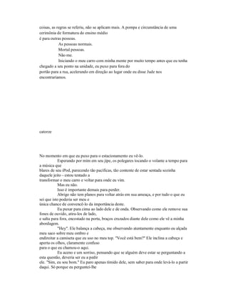 coisas, as regras se referiu, não se aplicam mais. A pompa e circunstância de uma
cerimônia de formatura do ensino médio
é para outras pessoas.
As pessoas normais.
Mortal pessoas.
Não me.
Iniciando o meu carro com minha mente por muito tempo antes que eu tenha
chegado a seu ponto na unidade, eu puxo para fora do
portão para a rua, acelerando em direção ao lugar onde eu disse Jude nos
encontraríamos.
catorze
No momento em que eu puxo para o estacionamento eu vê-lo.
Esperando por mim em seu jipe, os polegares tocando o volante a tempo para
a música que
blares de seu iPod, parecendo tão pacíficas, tão contente de estar sentada sozinha
daquele jeito - estou tentado a
transformar o meu carro e voltar para onde eu vim.
Mas eu não.
Isso é importante demais para perder.
Abrigo não tem planos para voltar atrás em sua ameaça, e por tudo o que eu
sei que isto poderia ser meu e
única chance de convencê-lo da importância deste.
Eu puxar para cima ao lado dele e de onda. Observando como ele remove sua
fones de ouvido, atira-los de lado,
e salta para fora, encostado na porta, braços cruzados diante dele como ele vê a minha
abordagem.
"Hey". Ele balança a cabeça, me observando atentamente enquanto eu alçada
meu saco sobre meu ombro e
endireitar a camiseta que eu uso no meu top. "Você está bem?" Ele inclina a cabeça e
aperta os olhos, claramente confuso
para o que eu chamou-o aqui.
Eu aceno e um sorriso, pensando que se alguém deve estar se perguntando a
esta questão, deveria ser eu a pedir
ele. "Sim, eu sou bom." Eu paro apenas tímido dele, sem saber para onde levá-lo a partir
daqui. Só porque eu perguntei-lhe
 