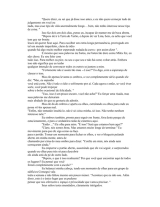 "Quero dizer, eu sei que já disse isso antes, e eu não quero começar tudo de
julgamento em você ou
nada, mas esse tipo de vida anormalmente longa ... bem, não tenho interesse nesse tipo
de coisa. "
Isso faz dois em dois dias, penso eu, incapaz de manter-me de boca aberta.
"Depois de ir à Terra do Verão, e depois de ver Lina, bem, eu acho que você
tem que ser bonita
louco de querer ficar aqui. Para escolher um extra-longa permanência, prorrogado em
tal um mundo imperfeito, cheio de ódio
quando há algo muito melhor esperando rodada da curva - por assim dizer ".
E mesmo que suas palavras me bateu, me bateu tão duro como Miles fez, eu
não choro. Eu sou feito com
tudo isso. Para melhor ou pior, eu sou o que sou e não há como voltar atrás. Embora
isso não significa que eu tenho
qualquer intenção de convencer todos os outros se juntem a mim.
"Certamente não é assim tão mau - é isso?" Eu digo, com a esperança de
clarear o tom.
Mas ele apenas levanta os ombros, a voz completamente sério quando ele
diz: "Não, eu suponho
você está certo. Não é todo o ódio e sofrimento por aí. Cada agora e então, se você tiver
sorte, você pode tropeçar
sobre o bolso ocasional de felicidade. "
"Uau, isso é um pouco escuro, você não acha?" Eu forçar uma risada, mas
suas palavras me deixaram
mais abalado do que eu gostaria de admitir.
Mas ele dá de ombros e aperta os olhos, estreitando os olhos para onde eu
possa vê-los apenas mal.
"Enfim, não tentando insultá-lo, não é só coisa minha, só isso. Não tenho nenhum
interesse nele."
Eu ombros também, pronto para seguir em frente, fora deste parque de
estacionamento, e para a verdadeira razão de estarmos aqui.
"Então ..." Ele olha para mim. "É isso? Será que estamos bem aqui?"
"Claro, nós somos bons. Mas estamos muito longe de terminar." Eu
movimento para que ele siga como eu faço
para o portão. Tomar um momento para fechar os olhos, e ver o bloqueio pulando
aberto em minha mente, antes de
chamando por cima do meu ombro para dizer: "Confie em mim, nós ainda nem
começaram ainda."
Eu empurrar o portão aberto, assumindo que ele vai seguir, e surpreendeu
quando eu olhar para trás só para descobrir
ele ainda está de pé do outro lado.
"Depois, o que é isso realmente? Por que você quer encontrar aqui de todos
os lugares? Eu pensei que você
foram completamente com a escola? "
Eu balancei minha cabeça, tendo um momento de olhar para um grupo de
edifícios Consegui vala
toda a semana e não faltou mesmo um pouco menor. "Acontece que eu não sou. Além
disso, este é o único lugar que eu pudesse
pensar que nos oferecem o espaço e privacidade que vamos precisar. "
Seus saltos testa emendados, claramente intrigados.
 