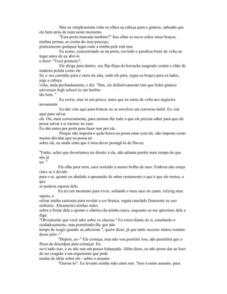 Mas eu simplesmente rolar os olhos ea cabeça para o ginásio, sabendo que
ele bem atrás de mim neste momento.
"Essa porta trancada também?" Seu olhar se move sobre meus braços,
minhas pernas, as costas do meu pescoço,
praticamente qualquer lugar onde a minha pele está nua.
Eu aceno, concentrando-se na porta, ouvindo o parafuso bater de volta no
lugar antes de eu abri-lo
e dizer: "Você primeiro".
Ele dirige para dentro, seu flip-flops de borracha rangendo contra o chão de
madeira polida como ele
faz o seu caminho para o meio da sala, onde ele pára, ergue os braços para os lados,
joga a cabeça
volta, inala profundamente, e diz: "Sim, ele definitivamente tem que fedor ginásio
universais high school eu me lembro
tão bem. "
Eu sorrio, mas só um pouco, antes que eu estou de volta aos negócios
novamente.
Eu não vim aqui para brincar ou se envolver em conversa inútil. Eu vim
aqui para salvar
ele. Ou, mais correctamente, para ensinar-lhe tudo o que ele precisa saber para que ele
possa salvar a si mesmo no caso
Eu não estou por perto para fazer isso por ele.
Porque não importa o quão brava eu possa estar com ele, não importa como
muitas dúvidas que eu possa ter
sobre ele, eu ainda sinto que é meu dever protegê-lo de Haven.
"Então, achei que deveríamos ter direito a ela, não adianta perder mais tempo do que
nós já
ter. "
Ele olha para mim, cara vestindo a menor brilho de suor. Embora não esteja
claro se é devido
para o ar, quente ou abafado a apreensão de saber exatamente o que é que ele meteu, o
que
se poderia esperar dele.
Eu ter um momento para viver, soltando o meu saco no canto, retying meu
sapato, e
retirar minha camiseta para revelar a cor branca, regata canelada finamente eu uso
embaixo. Alisamento minhas mãos
sobre a frente dele e ajustar o elástico da minha cueca, enquanto eu me aproximo dele e
diga:
"Obviamente que você sabe sobre os chacras." Eu estou diante de si, estudando-o
cuidadosamente, mas permitindo-lhe que não
tempo de reagir quando eu adicionar ", quero dizer, já que tanto sucesso matou romano
desse jeito -"
"Depois, eu -" Ele começa, mas não vou permitir isso, não permitirá que o
fluxo de desculpas para começar. Eu
ouvi tudo isso, e eu não sou um pouco balançado. Além disso, eu não posso dar ao luxo
de ser coagido a um argumento que pode
mudar de idéia sobre ele - sobre o assunto.
"Gravar-lo". Eu levanto minha mão entre nós. "Isso é outro assunto, para
 
