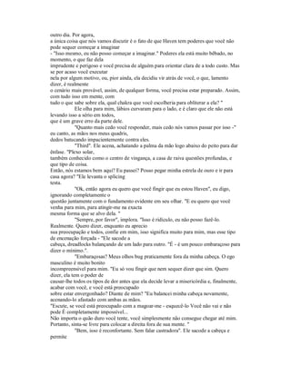 outro dia. Por agora,
a única coisa que nós vamos discutir é o fato de que Haven tem poderes que você não
pode sequer começar a imaginar
- "Isso mesmo, eu não posso começar a imaginar." Poderes ela está muito bêbado, no
momento, o que faz dela
imprudente e perigoso e você precisa de alguém para orientar clara de a todo custo. Mas
se por acaso você executar
nela por algum motivo, ou, pior ainda, ela decidiu vir atrás de você, o que, lamento
dizer, é realmente
o cenário mais provável, assim, de qualquer forma, você precisa estar preparado. Assim,
com tudo isso em mente, com
tudo o que sabe sobre ela, qual chakra que você escolheria para obliterar a ela? "
Ele olha para mim, lábios curvaram para o lado, e é claro que ele não está
levando isso a sério em todos,
que é um grave erro da parte dele.
"Quanto mais cedo você responder, mais cedo nós vamos passar por isso -"
eu canto, as mãos nos meus quadris,
dedos batucando impacientemente contra eles.
"Third". Ele acena, achatando a palma da mão logo abaixo do peito para dar
ênfase. "Plexo solar,
também conhecido como o centro de vingança, a casa de raiva questões profundas, e
que tipo de coisa.
Então, nós estamos bem aqui? Eu passei? Posso pegar minha estrela de ouro e ir para
casa agora? "Ele levanta o splicing
testa.
"Ok, então agora eu quero que você fingir que eu estou Haven", eu digo,
ignorando completamente o
questão juntamente com o fundamento evidente em seu olhar. "E eu quero que você
venha para mim, para atingir-me na exacta
mesma forma que se alvo dela. "
"Sempre, por favor", implora. "Isso é ridículo, eu não posso fazê-lo.
Realmente. Quero dizer, enquanto eu aprecio
sua preocupação e todos, confie em mim, isso significa muito para mim, mas esse tipo
de encenação forçada - "Ele sacode a
cabeça, dreadlocks balançando de um lado para outro. "É - é um pouco embaraçoso para
dizer o mínimo.".
"Embaraçosas? Meus olhos bug praticamente fora da minha cabeça. O ego
masculino é muito bonito
incompreensível para mim. "Eu só vou fingir que nem sequer dizer que sim. Quero
dizer, ela tem o poder de
causar-lhe todos os tipos de dor antes que ela decide levar a misericórdia e, finalmente,
acabar com você, e você está preocupado
sobre estar envergonhado? Diante de mim? "Eu balancei minha cabeça novamente,
acenando-lo afastado com ambas as mãos.
"Escute, se você está preocupado com a magoar-me - esquecê-lo Você não vai e não
pode É completamente impossível...
Não importa o quão duro você tente, você simplesmente não consegue chegar até mim.
Portanto, sinta-se livre para colocar a direita fora de sua mente. "
"Bem, isso é reconfortante. Sem falar castradora". Ele sacode a cabeça e
permite
 