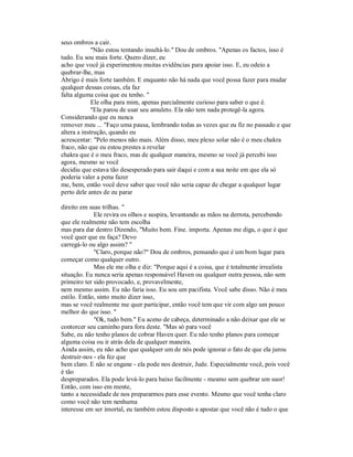 seus ombros a cair.
"Não estou tentando insultá-lo." Dou de ombros. "Apenas os factos, isso é
tudo. Eu sou mais forte. Quero dizer, eu
acho que você já experimentou muitas evidências para apoiar isso. E, eu odeio a
quebrar-lhe, mas
Abrigo é mais forte também. E enquanto não há nada que você possa fazer para mudar
qualquer dessas coisas, ela faz
falta alguma coisa que eu tenho. "
Ele olha para mim, apenas parcialmente curioso para saber o que é.
"Ela parou de usar seu amuleto. Ela não tem nada protegê-la agora.
Considerando que eu nunca
remover meu ... "Faço uma pausa, lembrando todas as vezes que eu fiz no passado e que
altera a instrução, quando eu
acrescentar: "Pelo menos não mais. Além disso, meu plexo solar não é o meu chakra
fraco, não que eu estou prestes a revelar
chakra que é o meu fraco, mas de qualquer maneira, mesmo se você já percebi isso
agora, mesmo se você
decidiu que estava tão desesperado para sair daqui e com a sua noite em que ela só
poderia valer a pena fazer
me, bem, então você deve saber que você não seria capaz de chegar a qualquer lugar
perto dele antes de eu parar
direito em suas trilhas. "
Ele revira os olhos e suspira, levantando as mãos na derrota, percebendo
que ele realmente não tem escolha
mas para dar dentro Dizendo, "Muito bem. Fine. importa. Apenas me diga, o que é que
você quer que eu faça? Devo
carregá-lo ou algo assim? "
"Claro, porque não?" Dou de ombros, pensando que é um bom lugar para
começar como qualquer outro.
Mas ele me olha e diz: "Porque aqui é a coisa, que é totalmente irrealista
situação. Eu nunca seria apenas responsável Haven ou qualquer outra pessoa, não sem
primeiro ter sido provocado, e, provavelmente,
nem mesmo assim. Eu não faria isso. Eu sou um pacifista. Você sabe disso. Não é meu
estilo. Então, sinto muito dizer isso,
mas se você realmente me quer participar, então você tem que vir com algo um pouco
melhor do que isso. "
"Ok, tudo bem." Eu aceno de cabeça, determinado a não deixar que ele se
contorcer seu caminho para fora deste. "Mas só para você
Sabe, eu não tenho planos de cobrar Haven quer. Eu não tenho planos para começar
alguma coisa ou ir atrás dela de qualquer maneira.
Ainda assim, eu não acho que qualquer um de nós pode ignorar o fato de que ela jurou
destruir-nos - ela fez que
bem claro. E não se engane - ela pode nos destruir, Jude. Especialmente você, pois você
é tão
despreparados. Ela pode levá-lo para baixo facilmente - mesmo sem quebrar um suor!
Então, com isso em mente,
tanto a necessidade de nos prepararmos para esse evento. Mesmo que você tenha claro
como você não tem nenhuma
interesse em ser imortal, eu também estou disposto a apostar que você não é tudo o que
 