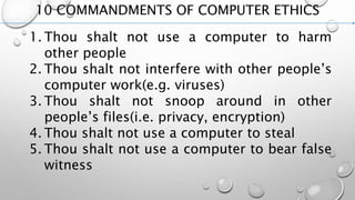 10 COMMANDMENTS OF COMPUTER ETHICS
1. Thou shalt not use a computer to harm
other people
2. Thou shalt not interfere with other people’s
computer work(e.g. viruses)
3. Thou shalt not snoop around in other
people’s files(i.e. privacy, encryption)
4. Thou shalt not use a computer to steal
5. Thou shalt not use a computer to bear false
witness
 
