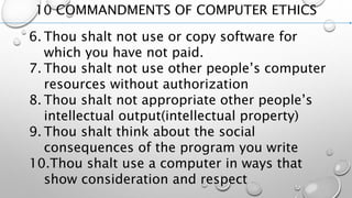 10 COMMANDMENTS OF COMPUTER ETHICS
6. Thou shalt not use or copy software for
which you have not paid.
7. Thou shalt not use other people’s computer
resources without authorization
8. Thou shalt not appropriate other people’s
intellectual output(intellectual property)
9. Thou shalt think about the social
consequences of the program you write
10.Thou shalt use a computer in ways that
show consideration and respect
 