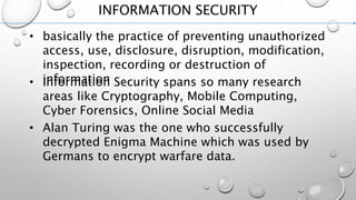 INFORMATION SECURITY
• basically the practice of preventing unauthorized
access, use, disclosure, disruption, modification,
inspection, recording or destruction of
information• Information Security spans so many research
areas like Cryptography, Mobile Computing,
Cyber Forensics, Online Social Media
• Alan Turing was the one who successfully
decrypted Enigma Machine which was used by
Germans to encrypt warfare data.
 