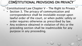 CONSTITUTIONAL PROVISIONS ON PRIVACY
Constitutional Law Chapter V – The Right to Privacy
• Section 3. The privacy of communication and
correspondence shall be inviolable except upon
lawful order of the court, or when public safety or
order requires otherwise as prescribed by law.
• Any evidence obtained in violation of this or the
preceding section shall be inadmissible for any
purpose in any proceeding.
 