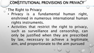 CONSTITUTIONAL PROVISIONS ON PRIVACY
The Right to Privacy
• Privacy is a fundamental human right,
enshrined in numerous international human
rights instruments.
• Activities that restrict the right to privacy,
such as surveillance and censorship, can
only be justified when they are prescribed
by law, necessary to achieve a legitimate
aim, and proportionate to the aim pursued
 