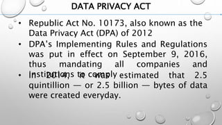 DATA PRIVACY ACT
• Republic Act No. 10173, also known as the
Data Privacy Act (DPA) of 2012
• DPA’s Implementing Rules and Regulations
was put in effect on September 9, 2016,
thus mandating all companies and
institutions to comply• In 2014, it was estimated that 2.5
quintillion — or 2.5 billion — bytes of data
were created everyday.
 