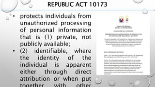 REPUBLIC ACT 10173
• protects individuals from
unauthorized processing
of personal information
that is (1) private, not
publicly available;
• (2) identifiable, where
the identity of the
individual is apparent
either through direct
attribution or when put
 