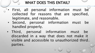 WHAT DOES THIS ENTAIL?
• First, all personal information must be
collected for reasons that are specified,
legitimate, and reasonable.
• Second, personal information must be
handled properly.
• Third, personal information must be
discarded in a way that does not make it
visible and accessible to unauthorized third
parties.
 