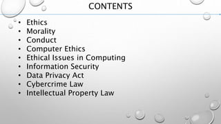 CONTENTS
• Ethics
• Morality
• Conduct
• Computer Ethics
• Ethical Issues in Computing
• Information Security
• Data Privacy Act
• Cybercrime Law
• Intellectual Property Law
 