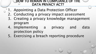 HOW TO REMAIN IN COMPLIANCE OF THE
DATA PRIVACY ACT?
1. Appointing a Data Protection Officer
2. Conducting a privacy impact assessment
3. Creating a privacy knowledge management
program
4. Implementing a privacy and data
protection policy
5. Exercising a breach reporting procedure
 