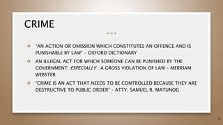 CRIME
⬗ “AN ACTION OR OMISSION WHICH CONSTITUTES AN OFFENCE AND IS
PUNISHABLE BY LAW” – OXFORD DICTIONARY
⬗ AN ILLEGAL ACT FOR WHICH SOMEONE CAN BE PUNISHED BY THE
GOVERNMENT; ESPECIALLY : A GROSS VIOLATION OF LAW – MERRIAM
WEBSTER
⬗ “CRIME IS AN ACT THAT NEEDS TO BE CONTROLLED BECAUSE THEY ARE
DESTRUCTIVE TO PUBLIC ORDER” – ATTY. SAMUEL R. MATUNOG
33
 