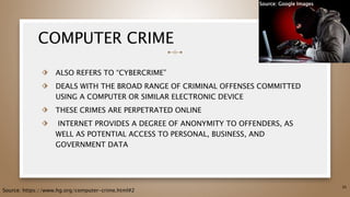 COMPUTER CRIME
⬗ ALSO REFERS TO “CYBERCRIME”
⬗ DEALS WITH THE BROAD RANGE OF CRIMINAL OFFENSES COMMITTED
USING A COMPUTER OR SIMILAR ELECTRONIC DEVICE
⬗ THESE CRIMES ARE PERPETRATED ONLINE
⬗ INTERNET PROVIDES A DEGREE OF ANONYMITY TO OFFENDERS, AS
WELL AS POTENTIAL ACCESS TO PERSONAL, BUSINESS, AND
GOVERNMENT DATA
35
Source: https://www.hg.org/computer-crime.html#2
Source: Google Images
 