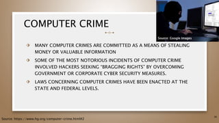 COMPUTER CRIME
⬗ MANY COMPUTER CRIMES ARE COMMITTED AS A MEANS OF STEALING
MONEY OR VALUABLE INFORMATION
⬗ SOME OF THE MOST NOTORIOUS INCIDENTS OF COMPUTER CRIME
INVOLVED HACKERS SEEKING “BRAGGING RIGHTS” BY OVERCOMING
GOVERNMENT OR CORPORATE CYBER SECURITY MEASURES.
⬗ LAWS CONCERNING COMPUTER CRIMES HAVE BEEN ENACTED AT THE
STATE AND FEDERAL LEVELS.
36
Source: https://www.hg.org/computer-crime.html#2
Source: Google Images
 