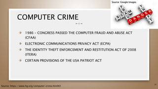 COMPUTER CRIME
⬗ 1986 - CONGRESS PASSED THE COMPUTER FRAUD AND ABUSE ACT
(CFAA)
⬗ ELECTRONIC COMMUNICATIONS PRIVACY ACT (ECPA)
⬗ THE IDENTITY THEFT ENFORCEMENT AND RESTITUTION ACT OF 2008
(ITERA)
⬗ CERTAIN PROVISIONS OF THE USA PATRIOT ACT
37
Source: https://www.hg.org/computer-crime.html#2
Source: Google Images
 