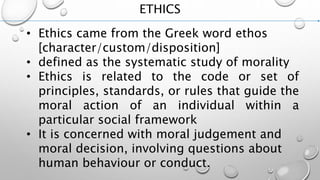 ETHICS
• Ethics came from the Greek word ethos
[character/custom/disposition]
• defined as the systematic study of morality
• Ethics is related to the code or set of
principles, standards, or rules that guide the
moral action of an individual within a
particular social framework
• It is concerned with moral judgement and
moral decision, involving questions about
human behaviour or conduct.
 