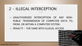 2 - ILLEGAL INTERCEPTION
⬗ UNAUTHORIZED INTERCEPTION OF ANY NON-
PUBLIC TRANSMISSION OF COMPUTER DATA TO,
FROM, OR WITHIN A COMPUTER SYSTEM.
⬗ PENALTY – THE SAME WITH ILLEGAL ACCESS
43
Source: https://bit.ly/2ITocCF
Source: Google Images
 