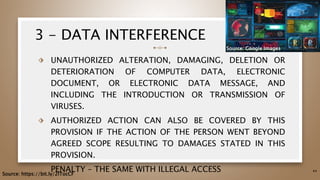 3 - DATA INTERFERENCE
⬗ UNAUTHORIZED ALTERATION, DAMAGING, DELETION OR
DETERIORATION OF COMPUTER DATA, ELECTRONIC
DOCUMENT, OR ELECTRONIC DATA MESSAGE, AND
INCLUDING THE INTRODUCTION OR TRANSMISSION OF
VIRUSES.
⬗ AUTHORIZED ACTION CAN ALSO BE COVERED BY THIS
PROVISION IF THE ACTION OF THE PERSON WENT BEYOND
AGREED SCOPE RESULTING TO DAMAGES STATED IN THIS
PROVISION.
⬗ PENALTY – THE SAME WITH ILLEGAL ACCESS 44
Source: https://bit.ly/2ITocCF
Source: Google Images
 