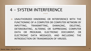 4 - SYSTEM INTERFERENCE
⬗ UNAUTHORIZED HINDERING OR INTERFERENCE WITH THE
FUNCTIONING OF A COMPUTER OR COMPUTER NETWORK BY
INPUTTING, TRANSMITTING, DAMAGING, DELETING,
DETERIORATING, ALTERING OR SUPPRESSING COMPUTER
DATA OR PROGRAM, ELECTRONIC DOCUMENT, OR
ELECTRONIC DATA MESSAGES, AND INCLUDING THE
INTRODUCTION OR TRANSMISSION OF VIRUSES.
45
Source: https://bit.ly/2ITocCF
 