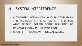 4 - SYSTEM INTERFERENCE
⬗ AUTHORIZED ACTION CAN ALSO BE COVERED BY
THIS PROVISION IF THE ACTION OF THE PERSON
WENT BEYOND AGREED SCOPE RESULTING TO
DAMAGES STATED IN THIS PROVISION.
⬗ PENALTY – THE SAME WITH ILLEGAL ACCESS
46
Source: https://bit.ly/2ITocCF
 