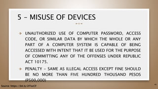 5 – MISUSE OF DEVICES
⬗ UNAUTHORIZED USE OF COMPUTER PASSWORD, ACCESS
CODE, OR SIMILAR DATA BY WHICH THE WHOLE OR ANY
PART OF A COMPUTER SYSTEM IS CAPABLE OF BEING
ACCESSED WITH INTENT THAT IT BE USED FOR THE PURPOSE
OF COMMITTING ANY OF THE OFFENSES UNDER REPUBLIC
ACT 10175.
⬗ PENALTY - SAME AS ILLEGAL ACCESS EXCEPT FINE SHOULD
BE NO MORE THAN FIVE HUNDRED THOUSAND PESOS
(P500,000)
48
Source: https://bit.ly/2ITocCF
 