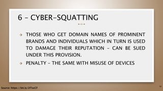 6 – CYBER-SQUATTING
⬗ THOSE WHO GET DOMAIN NAMES OF PROMINENT
BRANDS AND INDIVIDUALS WHICH IN TURN IS USED
TO DAMAGE THEIR REPUTATION – CAN BE SUED
UNDER THIS PROVISION.
⬗ PENALTY – THE SAME WITH MISUSE OF DEVICES
50
Source: https://bit.ly/2ITocCF
 