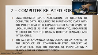 7 – COMPUTER RELATED FORGERY
⬗ UNAUTHORIZED INPUT, ALTERATION, OR DELETION OF
COMPUTER DATA RESULTING TO INAUTHENTIC DATA WITH
THE INTENT THAT IT BE CONSIDERED OR ACTED UPON FOR
LEGAL PURPOSES AS IF IT WERE AUTHENTIC, REGARDLESS
WHETHER OR NOT THE DATA IS DIRECTLY READABLE AND
INTELLIGIBLE;
⬗ THE ACT OF KNOWINGLY USING COMPUTER DATA WHICH IS
THE PRODUCT OF COMPUTER-RELATED FORGERY AS
DEFINED HERE, FOR THE PURPOSE OF PERPETUATING A
FRAUDULENT OR DISHONEST DESIGN.
51
Source: https://bit.ly/2ITocCF
Source: Google Images
 