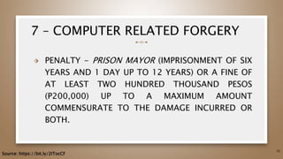 7 – COMPUTER RELATED FORGERY
⬗ PENALTY - PRISON MAYOR (IMPRISONMENT OF SIX
YEARS AND 1 DAY UP TO 12 YEARS) OR A FINE OF
AT LEAST TWO HUNDRED THOUSAND PESOS
(P200,000) UP TO A MAXIMUM AMOUNT
COMMENSURATE TO THE DAMAGE INCURRED OR
BOTH.
52
Source: https://bit.ly/2ITocCF
 