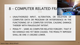 8 – COMPUTER RELATED FRAUD
⬗ UNAUTHORIZED INPUT, ALTERATION, OR DELETION OF
COMPUTER DATA OR PROGRAM OR INTERFERENCE IN THE
FUNCTIONING OF A COMPUTER SYSTEM, CAUSING DAMAGE
THEREBY WITH FRAUDULENT INTENT.
⬗ PENALTY - SAME AS COMPUTER RELATED FORGERY, THAT IF
NO DAMAGE HAS YET BEEN CAUSED, THE PENALTY IMPOSED
SHALL BE ONE (1) DEGREE LOWER.
53
Source: https://bit.ly/2ITocCF
Source: Google Images
 