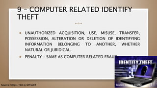 9 – COMPUTER RELATED IDENTIFY
THEFT
⬗ UNAUTHORIZED ACQUISITION, USE, MISUSE, TRANSFER,
POSSESSION, ALTERATION OR DELETION OF IDENTIFYING
INFORMATION BELONGING TO ANOTHER, WHETHER
NATURAL OR JURIDICAL.
⬗ PENALTY – SAME AS COMPUTER RELATED FRAUD
54
Source: https://bit.ly/2ITocCF Source: Google Images
 