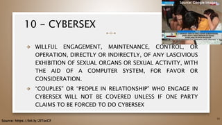 10 - CYBERSEX
⬗ WILLFUL ENGAGEMENT, MAINTENANCE, CONTROL, OR
OPERATION, DIRECTLY OR INDIRECTLY, OF ANY LASCIVIOUS
EXHIBITION OF SEXUAL ORGANS OR SEXUAL ACTIVITY, WITH
THE AID OF A COMPUTER SYSTEM, FOR FAVOR OR
CONSIDERATION.
⬗ “COUPLES” OR “PEOPLE IN RELATIONSHIP” WHO ENGAGE IN
CYBERSEX WILL NOT BE COVERED UNLESS IF ONE PARTY
CLAIMS TO BE FORCED TO DO CYBERSEX
55
Source: https://bit.ly/2ITocCF
Source: Google Images
 