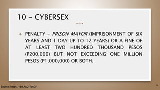 10 - CYBERSEX
⬗ PENALTY - PRISON MAYOR (IMPRISONMENT OF SIX
YEARS AND 1 DAY UP TO 12 YEARS) OR A FINE OF
AT LEAST TWO HUNDRED THOUSAND PESOS
(P200,000) BUT NOT EXCEEDING ONE MILLION
PESOS (P1,000,000) OR BOTH.
56
Source: https://bit.ly/2ITocCF
 