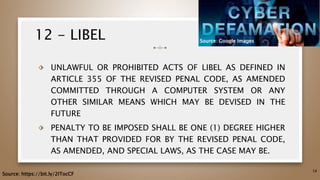 12 - LIBEL
⬗ UNLAWFUL OR PROHIBITED ACTS OF LIBEL AS DEFINED IN
ARTICLE 355 OF THE REVISED PENAL CODE, AS AMENDED
COMMITTED THROUGH A COMPUTER SYSTEM OR ANY
OTHER SIMILAR MEANS WHICH MAY BE DEVISED IN THE
FUTURE
⬗ PENALTY TO BE IMPOSED SHALL BE ONE (1) DEGREE HIGHER
THAN THAT PROVIDED FOR BY THE REVISED PENAL CODE,
AS AMENDED, AND SPECIAL LAWS, AS THE CASE MAY BE.
58
Source: https://bit.ly/2ITocCF
Source: Google Images
 