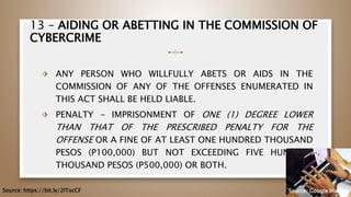 13 – AIDING OR ABETTING IN THE COMMISSION OF
CYBERCRIME
⬗ ANY PERSON WHO WILLFULLY ABETS OR AIDS IN THE
COMMISSION OF ANY OF THE OFFENSES ENUMERATED IN
THIS ACT SHALL BE HELD LIABLE.
⬗ PENALTY - IMPRISONMENT OF ONE (1) DEGREE LOWER
THAN THAT OF THE PRESCRIBED PENALTY FOR THE
OFFENSE OR A FINE OF AT LEAST ONE HUNDRED THOUSAND
PESOS (P100,000) BUT NOT EXCEEDING FIVE HUNDRED
THOUSAND PESOS (P500,000) OR BOTH.
59
Source: https://bit.ly/2ITocCF Source: Google Images
 