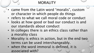 MORALITY
• came from the Latin word “moralis”, custom
or character in which people do things
• refers to what we call moral code or conduct
• looks at how good or bad our conduct is and
our standards about conduct
• In colleges there is an ethics class rather than
a morality class
• Morality is ethics in action, but in the end two
terms can be used interchangeably.
• when the word immoral is defined, it is
associated with?
 
