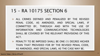 15 – RA 10175 SECTION 6
⬗ ALL CRIMES DEFINED AND PENALIZED BY THE REVISED
PENAL CODE, AS AMENDED, AND SPECIAL LAWS, IF
COMMITTED BY, THROUGH AND WITH THE USE OF
INFORMATION AND COMMUNICATIONS TECHNOLOGIES
SHALL BE COVERED BY THE RELEVANT PROVISIONS OF THIS
ACT.
⬗ PENALTY TO BE IMPOSED SHALL BE ONE (1) DEGREE HIGHER
THAN THAT PROVIDED FOR BY THE REVISED PENAL CODE,
AS AMENDED, AND SPECIAL LAWS, AS THE CASE MAY BE.
61
Source: https://bit.ly/2ITocCF
 