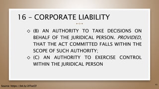 16 – CORPORATE LIABILITY
◇ (B) AN AUTHORITY TO TAKE DECISIONS ON
BEHALF OF THE JURIDICAL PERSON. PROVIDED,
THAT THE ACT COMMITTED FALLS WITHIN THE
SCOPE OF SUCH AUTHORITY;
◇ (C) AN AUTHORITY TO EXERCISE CONTROL
WITHIN THE JURIDICAL PERSON
63
Source: https://bit.ly/2ITocCF
 