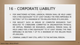 16 – CORPORATE LIABILITY
⬗ FOR SANCTIONED ACTIONS, JURIDICAL PERSON SHALL BE HELD LIABLE
FOR A FINE EQUIVALENT TO AT LEAST DOUBLE THE FINES IMPOSABLE IN
SECTION 7 UP TO A MAXIMUM OF TEN MILLION PESOS (P10,000,000).
⬗ FOR NEGLECT SUCH AS MISUSE OF COMPUTER RESOURCES THAT
RESULTED TO CYBERCRIME COMMITTED IN ORGANIZATION PHYSICAL
OR VIRTUAL PREMISES OR RESOURCES, JURIDICAL PERSON SHALL BE
HELD LIABLE FOR A FINE EQUIVALENT TO AT LEAST DOUBLE THE FINES
IMPOSABLE IN SECTION 7 UP TO A MAXIMUM OF FIVE MILLION PESOS
(P5,000,000).
⬗ CRIMINAL LIABILITY MAY STILL APPLY TO THE NATURAL PERSON.
64
Source: https://bit.ly/2ITocCF
 