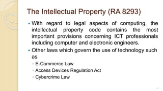 The Intellectual Property (RA 8293)
 With regard to legal aspects of computing, the
intellectual property code contains the most
important provisions concerning ICT professionals
including computer and electronic engineers.
 Other laws which govern the use of technology such
as
◦ E-Commerce Law
◦ Access Devices Regulation Act
◦ Cybercrime Law
65
 